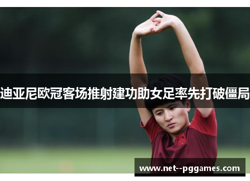 迪亚尼欧冠客场推射建功助女足率先打破僵局 迪亚尼欧冠客场推射建功助女足率先打破僵局