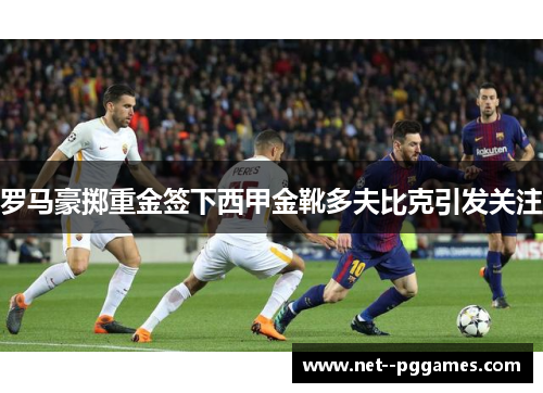 罗马豪掷重金签下西甲金靴多夫比克引发关注 罗马豪掷重金签下西甲金靴多夫比克引发关注